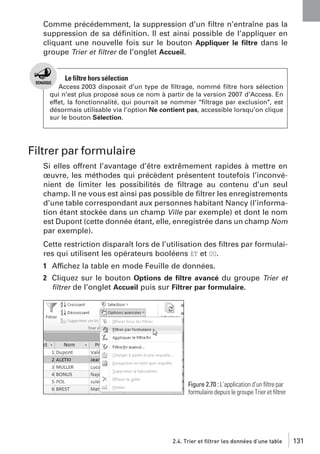 Comme précédemment, la suppression d’un ﬁltre n’entraîne pas la
suppression de sa déﬁnition. Il est ainsi possible de l’appliquer en
cliquant une nouvelle fois sur le bouton Appliquer le ﬁltre dans le
groupe Trier et ﬁltrer de l’onglet Accueil.

Le filtre hors sélection
Access 2003 disposait d’un type de ﬁltrage, nommé ﬁltre hors sélection
qui n’est plus proposé sous ce nom à partir de la version 2007 d’Access. En
effet, la fonctionnalité, qui pourrait se nommer "ﬁltrage par exclusion", est
désormais utilisable via l’option Ne contient pas, accessible lorsqu’on clique
sur le bouton Sélection.

Filtrer par formulaire
Si elles offrent l’avantage d’être extrêmement rapides à mettre en
œuvre, les méthodes qui précèdent présentent toutefois l’inconvénient de limiter les possibilités de ﬁltrage au contenu d’un seul
champ. Il ne vous est ainsi pas possible de ﬁltrer les enregistrements
d’une table correspondant aux personnes habitant Nancy (l’information étant stockée dans un champ Ville par exemple) et dont le nom
est Dupont (cette donnée étant, elle, enregistrée dans un champ Nom
par exemple).
Cette restriction disparaît lors de l’utilisation des ﬁltres par formulaires qui utilisent les opérateurs booléens ET et OU.
1 Affichez la table en mode Feuille de données.
2 Cliquez sur le bouton Options de ﬁltre avancé du groupe Trier et
ﬁltrer de l’onglet Accueil puis sur Filtrer par formulaire.

Figure 2.70 : L’application d’un ﬁltre par
formulaire depuis le groupe Trier et ﬁltrer

2.4. Trier et filtrer les données d’une table

131

 