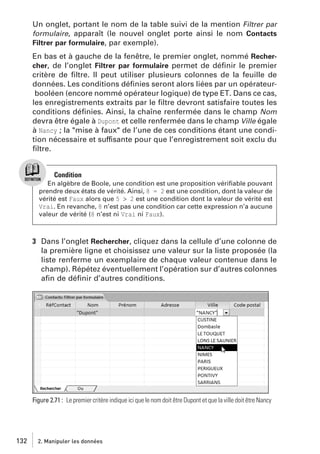Un onglet, portant le nom de la table suivi de la mention Filtrer par
formulaire, apparaît (le nouvel onglet porte ainsi le nom Contacts
Filtrer par formulaire, par exemple).
En bas et à gauche de la fenêtre, le premier onglet, nommé Rechercher, de l’onglet Filtrer par formulaire permet de déﬁnir le premier
critère de ﬁltre. Il peut utiliser plusieurs colonnes de la feuille de
données. Les conditions déﬁnies seront alors liées par un opérateurbooléen (encore nommé opérateur logique) de type ET. Dans ce cas,
les enregistrements extraits par le ﬁltre devront satisfaire toutes les
conditions déﬁnies. Ainsi, la chaîne renfermée dans le champ Nom
devra être égale à Dupont et celle renfermée dans le champ Ville égale
à Nancy ; la "mise à faux" de l’une de ces conditions étant une condition nécessaire et suffisante pour que l’enregistrement soit exclu du
ﬁltre.

Condition
En algèbre de Boole, une condition est une proposition vériﬁable pouvant
prendre deux états de vérité. Ainsi, 8 = 2 est une condition, dont la valeur de
vérité est Faux alors que 5 > 2 est une condition dont la valeur de vérité est
Vrai. En revanche, 8 n’est pas une condition car cette expression n’a aucune
valeur de vérité (8 n’est ni Vrai ni Faux).

3 Dans l’onglet Rechercher, cliquez dans la cellule d’une colonne de
la première ligne et choisissez une valeur sur la liste proposée (la
liste renferme un exemplaire de chaque valeur contenue dans le
champ). Répétez éventuellement l’opération sur d’autres colonnes
aﬁn de déﬁnir d’autres conditions.

Figure 2.71 : Le premier critère indique ici que le nom doit être Dupont et que la ville doit être Nancy

132

2. Manipuler les données

 