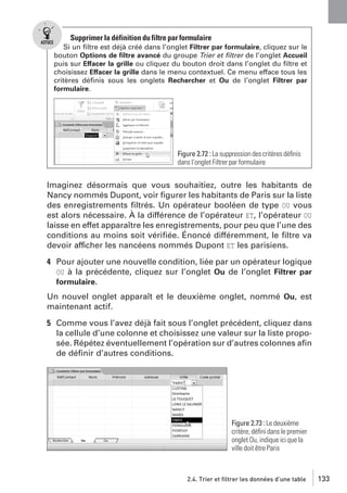 Supprimer la définition du filtre par formulaire
Si un ﬁltre est déjà créé dans l’onglet Filtrer par formulaire, cliquez sur le
bouton Options de ﬁltre avancé du groupe Trier et ﬁltrer de l’onglet Accueil
puis sur Effacer la grille ou cliquez du bouton droit dans l’onglet du ﬁltre et
choisissez Effacer la grille dans le menu contextuel. Ce menu efface tous les
critères déﬁnis sous les onglets Rechercher et Ou de l’onglet Filtrer par
formulaire.

Figure 2.72 : La suppression des critères déﬁnis
dans l’onglet Filtrer par formulaire

Imaginez désormais que vous souhaitiez, outre les habitants de
Nancy nommés Dupont, voir ﬁgurer les habitants de Paris sur la liste
des enregistrements ﬁltrés. Un opérateur booléen de type OU vous
est alors nécessaire. À la différence de l’opérateur ET, l’opérateur OU
laisse en effet apparaître les enregistrements, pour peu que l’une des
conditions au moins soit vériﬁée. Énoncé différemment, le ﬁltre va
devoir afficher les nancéens nommés Dupont ET les parisiens.
4 Pour ajouter une nouvelle condition, liée par un opérateur logique
OU à la précédente, cliquez sur l’onglet Ou de l’onglet Filtrer par
formulaire.
Un nouvel onglet apparaît et le deuxième onglet, nommé Ou, est
maintenant actif.
5 Comme vous l’avez déjà fait sous l’onglet précédent, cliquez dans
la cellule d’une colonne et choisissez une valeur sur la liste proposée. Répétez éventuellement l’opération sur d’autres colonnes aﬁn
de déﬁnir d’autres conditions.

Figure 2.73 : Le deuxième
critère, déﬁni dans le premier
onglet Ou, indique ici que la
ville doit être Paris

2.4. Trier et filtrer les données d’une table

133

 