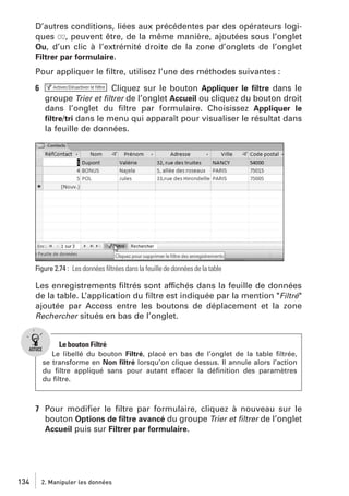 D’autres conditions, liées aux précédentes par des opérateurs logiques OU, peuvent être, de la même manière, ajoutées sous l’onglet
Ou, d’un clic à l’extrémité droite de la zone d’onglets de l’onglet
Filtrer par formulaire.
Pour appliquer le ﬁltre, utilisez l’une des méthodes suivantes :
6

Cliquez sur le bouton Appliquer le ﬁltre dans le
groupe Trier et ﬁltrer de l’onglet Accueil ou cliquez du bouton droit
dans l’onglet du ﬁltre par formulaire. Choisissez Appliquer le
ﬁltre/tri dans le menu qui apparaît pour visualiser le résultat dans
la feuille de données.

Figure 2.74 : Les données ﬁltrées dans la feuille de données de la table

Les enregistrements ﬁltrés sont affichés dans la feuille de données
de la table. L’application du ﬁltre est indiquée par la mention "Filtré"
ajoutée par Access entre les boutons de déplacement et la zone
Rechercher situés en bas de l’onglet.

Le bouton Filtré
Le libellé du bouton Filtré, placé en bas de l’onglet de la table ﬁltrée,
se transforme en Non ﬁltré lorsqu’on clique dessus. Il annule alors l’action
du ﬁltre appliqué sans pour autant effacer la déﬁnition des paramètres
du ﬁltre.

7 Pour modiﬁer le ﬁltre par formulaire, cliquez à nouveau sur le
bouton Options de ﬁltre avancé du groupe Trier et ﬁltrer de l’onglet
Accueil puis sur Filtrer par formulaire.

134

2. Manipuler les données

 