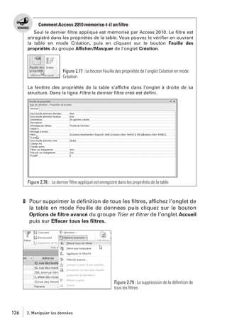Comment Access 2010 mémorise-t-il un filtre
Seul le dernier ﬁltre appliqué est mémorisé par Access 2010. Le ﬁltre est
enregistré dans les propriétés de la table. Vous pouvez le vériﬁer en ouvrant
la table en mode Création, puis en cliquant sur le bouton Feuille des
propriétés du groupe Afficher/Masquer de l’onglet Création.

Figure 2.77 : Le bouton Feuille des propriétés de l’onglet Création en mode
Création
La fenêtre des propriétés de la table s’affiche dans l’onglet à droite de sa
structure. Dans la ligne Filtre le dernier ﬁltre créé est déﬁni.

Figure 2.78 : Le dernier ﬁltre appliqué est enregistré dans les propriétés de la table

8 Pour supprimer la déﬁnition de tous les ﬁltres, affichez l’onglet de
la table en mode Feuille de données puis cliquez sur le bouton
Options de ﬁltre avancé du groupe Trier et ﬁltrer de l’onglet Accueil
puis sur Effacer tous les ﬁltres.

Figure 2.79 : La suppression de la déﬁnition de
tous les ﬁltres

136

2. Manipuler les données

 