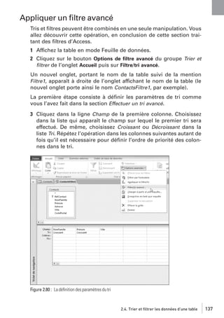 Appliquer un ﬁltre avancé
Tris et ﬁltres peuvent être combinés en une seule manipulation. Vous
allez découvrir cette opération, en conclusion de cette section traitant des ﬁltres d’Access.
1 Affichez la table en mode Feuille de données.
2 Cliquez sur le bouton Options de ﬁltre avancé du groupe Trier et
ﬁltrer de l’onglet Accueil puis sur Filtre/tri avancé.
Un nouvel onglet, portant le nom de la table suivi de la mention
Filtre1, apparaît à droite de l’onglet affichant le nom de la table (le
nouvel onglet porte ainsi le nom ContactsFiltre1, par exemple).
La première étape consiste à déﬁnir les paramètres de tri comme
vous l’avez fait dans la section Effectuer un tri avancé.
3 Cliquez dans la ligne Champ de la première colonne. Choisissez
dans la liste qui apparaît le champ sur lequel le premier tri sera
effectué. De même, choisissez Croissant ou Décroissant dans la
liste Tri. Répétez l’opération dans les colonnes suivantes autant de
fois qu’il est nécessaire pour déﬁnir l’ordre de priorité des colonnes dans le tri.

Figure 2.80 : La déﬁnition des paramètres du tri

2.4. Trier et filtrer les données d’une table

137

 