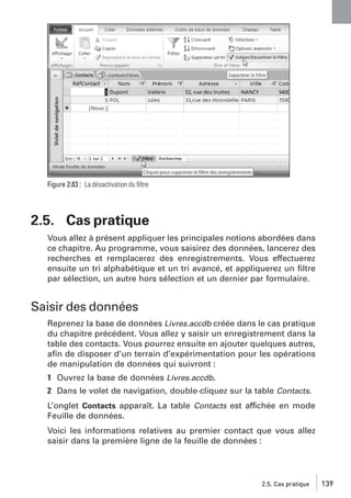 Figure 2.83 : La désactivation du ﬁltre

2.5. Cas pratique
Vous allez à présent appliquer les principales notions abordées dans
ce chapitre. Au programme, vous saisirez des données, lancerez des
recherches et remplacerez des enregistrements. Vous effectuerez
ensuite un tri alphabétique et un tri avancé, et appliquerez un ﬁltre
par sélection, un autre hors sélection et un dernier par formulaire.

Saisir des données
Reprenez la base de données Livres.accdb créée dans le cas pratique
du chapitre précédent. Vous allez y saisir un enregistrement dans la
table des contacts. Vous pourrez ensuite en ajouter quelques autres,
aﬁn de disposer d’un terrain d’expérimentation pour les opérations
de manipulation de données qui suivront :
1 Ouvrez la base de données Livres.accdb.
2 Dans le volet de navigation, double-cliquez sur la table Contacts.
L’onglet Contacts apparaît. La table Contacts est affichée en mode
Feuille de données.
Voici les informations relatives au premier contact que vous allez
saisir dans la première ligne de la feuille de données :

2.5. Cas pratique

139

 