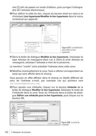 che [F2] aﬁn de passer en mode d’édition, puis corrigez l’orthographe de l’adresse électronique.
10 Pour déﬁnir la cible du lien, cliquez du bouton droit sur celui-ci et
choisissez Lien hypertexte/Modiﬁer le lien hypertexte dans le menu
contextuel qui apparaît.

Figure 2.87 : La modiﬁcation
de la cible d’un lien
hypertexte

11 Dans la boîte de dialogue Modiﬁer le lien hypertexte, choisissez le
type Adresse de messagerie dans Lier à. Dans la zone Adresse de
messagerie, saisissez l’adresse e-mail de la personne.
La mention "mailto" vient précéder l’adresse dans cette zone.
12 Modiﬁez éventuellement la zone Texte à afficher correspondant au
texte qui sera affiché dans le champ.
Vous pouvez en effet afficher dans le champ un libellé différent de
celui de l’adresse e-mail, par exemple Léa qui pointera vers
lea.turvani@agencetibou.com.
13 Pour ajouter une infobulle, cliquez sur le bouton Infobulle de la
boîte de dialogue Modiﬁer le lien hypertexte. Saisissez le texte de
l’infobulle dans la zone Texte de l’Infobulle dans la boîte de dialogue Déﬁnir une infobulle pour le lien hypertexte, puis cliquez sur le
bouton OK.

Figure 2.88 : La saisie de
l’infobulle

142

2. Manipuler les données

 