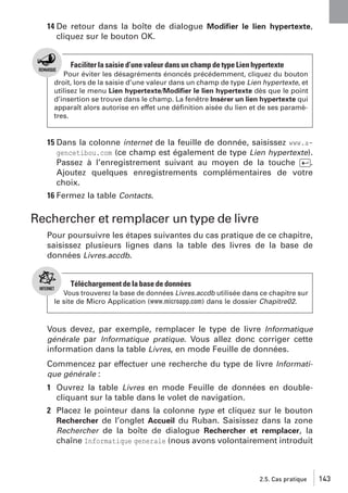 14 De retour dans la boîte de dialogue Modiﬁer le lien hypertexte,
cliquez sur le bouton OK.

Faciliter la saisie d’une valeur dans un champ de type Lien hypertexte
Pour éviter les désagréments énoncés précédemment, cliquez du bouton
droit, lors de la saisie d’une valeur dans un champ de type Lien hypertexte, et
utilisez le menu Lien hypertexte/Modiﬁer le lien hypertexte dès que le point
d’insertion se trouve dans le champ. La fenêtre Insérer un lien hypertexte qui
apparaît alors autorise en effet une déﬁnition aisée du lien et de ses paramètres.

15 Dans la colonne internet de la feuille de donnée, saisissez www.agencetibou.com (ce champ est également de type Lien hypertexte).
Passez à l’enregistrement suivant au moyen de la touche [Ä].
Ajoutez quelques enregistrements complémentaires de votre
choix.
16 Fermez la table Contacts.

Rechercher et remplacer un type de livre
Pour poursuivre les étapes suivantes du cas pratique de ce chapitre,
saisissez plusieurs lignes dans la table des livres de la base de
données Livres.accdb.

Téléchargement de la base de données
Vous trouverez la base de données Livres.accdb utilisée dans ce chapitre sur
le site de Micro Application (www.microapp.com) dans le dossier Chapitre02.

Vous devez, par exemple, remplacer le type de livre Informatique
générale par Informatique pratique. Vous allez donc corriger cette
information dans la table Livres, en mode Feuille de données.
Commencez par effectuer une recherche du type de livre Informatique générale :

1 Ouvrez la table Livres en mode Feuille de données en doublecliquant sur la table dans le volet de navigation.
2 Placez le pointeur dans la colonne type et cliquez sur le bouton
Rechercher de l’onglet Accueil du Ruban. Saisissez dans la zone
Rechercher de la boîte de dialogue Rechercher et remplacer, la
chaîne Informatique generale (nous avons volontairement introduit

2.5. Cas pratique

143

 