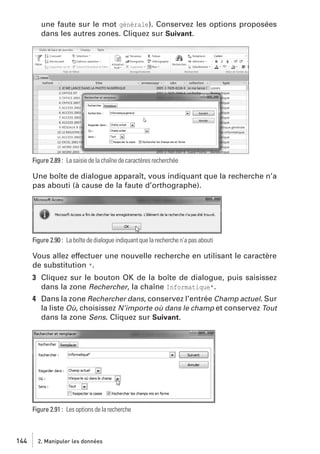 une faute sur le mot générale). Conservez les options proposées
dans les autres zones. Cliquez sur Suivant.

Figure 2.89 : La saisie de la chaîne de caractères recherchée

Une boîte de dialogue apparaît, vous indiquant que la recherche n’a
pas abouti (à cause de la faute d’orthographe).

Figure 2.90 : La boîte de dialogue indiquant que la recherche n’a pas abouti

Vous allez effectuer une nouvelle recherche en utilisant le caractère
de substitution *.
3 Cliquez sur le bouton OK de la boîte de dialogue, puis saisissez
dans la zone Rechercher, la chaîne Informatique*.
4 Dans la zone Rechercher dans, conservez l’entrée Champ actuel. Sur
la liste Où, choisissez N’importe où dans le champ et conservez Tout
dans la zone Sens. Cliquez sur Suivant.

Figure 2.91 : Les options de la recherche

144

2. Manipuler les données

 