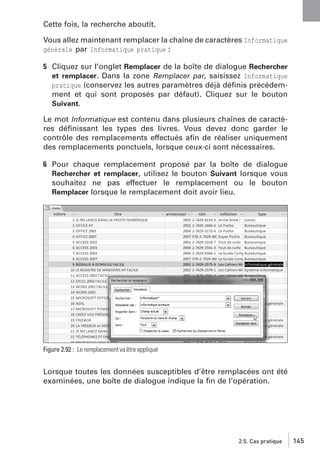 Cette fois, la recherche aboutit.
Vous allez maintenant remplacer la chaîne de caractères Informatique
générale par Informatique pratique :

5 Cliquez sur l’onglet Remplacer de la boîte de dialogue Rechercher
et remplacer. Dans la zone Remplacer par, saisissez Informatique
pratique (conservez les autres paramètres déjà déﬁnis précédemment et qui sont proposés par défaut). Cliquez sur le bouton
Suivant.
Le mot Informatique est contenu dans plusieurs chaînes de caractères déﬁnissant les types des livres. Vous devez donc garder le
contrôle des remplacements effectués aﬁn de réaliser uniquement
des remplacements ponctuels, lorsque ceux-ci sont nécessaires.
6 Pour chaque remplacement proposé par la boîte de dialogue
Rechercher et remplacer, utilisez le bouton Suivant lorsque vous
souhaitez ne pas effectuer le remplacement ou le bouton
Remplacer lorsque le remplacement doit avoir lieu.

Figure 2.92 : Le remplacement va être appliqué

Lorsque toutes les données susceptibles d’être remplacées ont été
examinées, une boîte de dialogue indique la ﬁn de l’opération.

2.5. Cas pratique

145

 