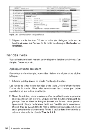 Figure 2.93 : Le remplacement n’est pas effectué

7 Cliquez sur le bouton OK de la boîte de dialogue, puis sur le
bouton Annuler ou Fermer de la boîte de dialogue Rechercher et
remplacer.

Trier des livres
Vous allez maintenant réaliser deux tris parmi la table des livres : l’un
simple, l’autre avancé.

Appliquer un tri croissant
Dans ce premier exemple, vous allez réaliser un tri par ordre alphabétique.
1 Affichez la table Livres en mode Feuille de données.
Les lignes de la feuille de données de la table Livres s’affichent dans
l’ordre de la saisie. Vous allez maintenant les classer par ordre
alphabétique sur le titre des livres.
2 Placez le pointeur dans la colonne titre ou sélectionnez la colonne
en cliquant sur son en-tête. Cliquez sur les boutons Croissant du
groupe Trier et ﬁltrer de l’onglet Accueil du Ruban. Vous pouvez
également cliquer du bouton droit sur l’en-tête de la colonne et
choisir Trier de A à Z dans le menu contextuel qui apparaît. Il est
aussi possible de cliquer sur la ﬂèche à droite dans l’en-tête de la
colonne titre puis de choisir Trier de A à Z.

146

2. Manipuler les données

 
