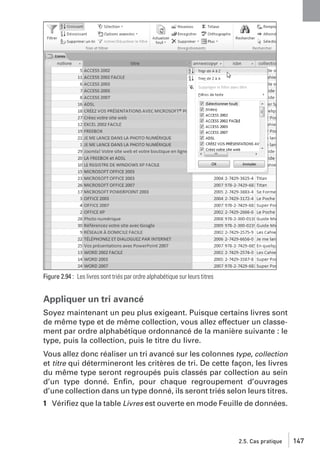 Figure 2.94 : Les livres sont triés par ordre alphabétique sur leurs titres

Appliquer un tri avancé
Soyez maintenant un peu plus exigeant. Puisque certains livres sont
de même type et de même collection, vous allez effectuer un classement par ordre alphabétique ordonnancé de la manière suivante : le
type, puis la collection, puis le titre du livre.
Vous allez donc réaliser un tri avancé sur les colonnes type, collection
et titre qui détermineront les critères de tri. De cette façon, les livres
du même type seront regroupés puis classés par collection au sein
d’un type donné. Enﬁn, pour chaque regroupement d’ouvrages
d’une collection dans un type donné, ils seront triés selon leurs titres.
1 Vériﬁez que la table Livres est ouverte en mode Feuille de données.

2.5. Cas pratique

147

 