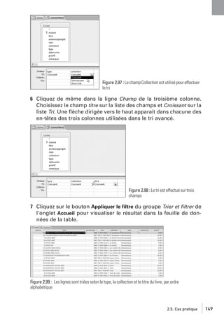 Figure 2.97 : Le champ Collection est utilisé pour effectuer
le tri

6 Cliquez de même dans la ligne Champ de la troisième colonne.
Choisissez le champ titre sur la liste des champs et Croissant sur la
liste Tri. Une ﬂèche dirigée vers le haut apparait dans chacune des
en-têtes des trois colonnes utilisées dans le tri avancé.

Figure 2.98 : Le tri est effectué sur trois
champs

7 Cliquez sur le bouton Appliquer le ﬁltre du groupe Trier et ﬁltrer de
l’onglet Accueil pour visualiser le résultat dans la feuille de données de la table.

Figure 2.99 : Les lignes sont triées selon le type, la collection et le titre du livre, par ordre
alphabétique

2.5. Cas pratique

149

 