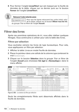 8 Pour fermer l’onglet LivresFiltre1 qui est masqué par la feuille de
données de la table, cliquez sur ce dernier puis sur le bouton
Fermer de l’onglet LivresFiltre1.

Retrouver l’ordre initial de saisie
Pour que les lignes retrouvent leur ordre initial, celui
de la saisie, cliquez sur le bouton Effacer tous les tris
du groupe Trier et ﬁltrer de l’onglet Accueil.

Filtrer des livres
Après ces premières opérations de tri, vous allez réaliser quelques
ﬁltrages. Vous continuerez à utiliser pour cela la table des livres.

Filtrer par sélection
Vous souhaitez extraire les livres de type bureautique. Pour cela,
vous appliquerez un ﬁltre par sélection.
1 Affichez la table Livres en mode Feuille de données.
2 Placez le pointeur dans une cellule de la colonne type contenant le
mot Bureautique.
3 Cliquez sur le bouton Sélection dans le groupe Trier et ﬁltrer de
l’onglet Accueil puis choisissez Est égal à « Bureautique » dans le
menu affiché.

Figure 2.100 : La création du ﬁltre par sélection

Seuls les enregistrements ﬁltrés sont désormais affichés dans la
feuille de données.

150

2. Manipuler les données

 