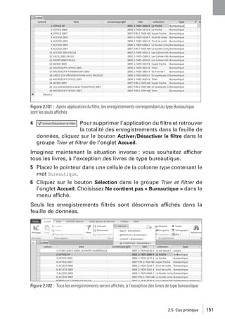 Figure 2.101 : Après application du ﬁltre, les enregistrements correspondant au type Bureautique
sont les seuls affichés

4

Pour supprimer l’application du ﬁltre et retrouver
la totalité des enregistrements dans la feuille de
données, cliquez sur le bouton Activer/Désactiver le ﬁltre dans le
groupe Trier et ﬁltrer de l’onglet Accueil.

Imaginez maintenant la situation inverse : vous souhaitez afficher
tous les livres, à l’exception des livres de type bureautique.
5 Placez le pointeur dans une cellule de la colonne type contenant le
mot Bureautique.
6 Cliquez sur le bouton Sélection dans le groupe Trier et ﬁltrer de
l’onglet Accueil. Choisissez Ne contient pas « Bureautique » dans le
menu affiché.
Seuls les enregistrements ﬁltrés sont désormais affichés dans la
feuille de données.

Figure 2.102 : Tous les enregistrements seront affichés, à l’exception des livres de type bureautique

2.5. Cas pratique

151

 