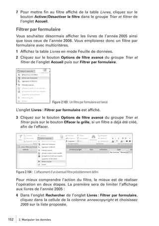 7 Pour mettre ﬁn au ﬁltre affiché de la table Livres, cliquez sur le
bouton Activer/Désactiver le ﬁltre dans le groupe Trier et ﬁltrer de
l’onglet Accueil.

Filtrer par formulaire
Vous souhaitez désormais afficher les livres de l’année 2005 ainsi
que tous ceux de l’année 2006. Vous emploierez donc un ﬁltre par
formulaire avec multicritères.
1 Affichez la table Livres en mode Feuille de données.
2 Cliquez sur le bouton Options de ﬁltre avancé du groupe Trier et
ﬁltrer de l’onglet Accueil puis sur Filtrer par formulaire.

Figure 2.103 : Un ﬁltre par formulaire est lancé

L’onglet Livres : Filtrer par formulaire est affiché.
3 Cliquez sur le bouton Options de ﬁltre avancé du groupe Trier et
ﬁltrer puis sur le bouton Effacer la grille, si un ﬁltre a déjà été créé,
aﬁn de l’effacer.

Figure 2.104 : L’effacement d’un éventuel ﬁltre précédemment déﬁni

Pour mieux comprendre l’action du ﬁltre, le mieux est de réaliser
l’opération en deux étapes. La première sera de limiter l’affichage
aux livres de l’année 2005 :
4 Dans l’onglet Rechercher de l’onglet Livres : Filtrer par formulaire,
cliquez dans la cellule de la colonne anneecopyright et choisissez
2005 sur la liste proposée.

152

2. Manipuler les données

 