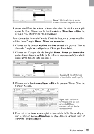 Figure 2.105 : La déﬁnition du premier
critère du ﬁltre sous l’onglet Rechercher

5 Avant de déﬁnir les autres critères, visualisez le résultat en appliquant le ﬁltre. Cliquez sur le bouton Activer/Désactiver le ﬁltre du
groupe Trier et ﬁltrer de l’onglet Accueil.
Pour ajouter les livres de l’année 2006 à la liste, vous devez modiﬁer
le ﬁltre dans l’onglet Livres : Filtrer par formulaire.
6 Cliquez sur le bouton Options de ﬁltre avancé du groupe Trier et
ﬁltrer de l’onglet Accueil puis sur Filtrer par formulaire.
7 Cliquez sur l’onglet Ou de l’onglet Livres : Filtrer par formulaire,
puis cliquez dans la cellule de la colonne anneecopyright et choisissez 2006 dans la liste proposée.

Figure 2.106 : La déﬁnition des
critères du ﬁltre sous l’onglet Ou

8 Cliquez sur le bouton Appliquer le ﬁltre du groupe Trier et ﬁltrer de
l’onglet Accueil.

Figure 2.107 : Les livres de
l’année 2005 ainsi que ceux
de l’année 2006 sont
maintenant affichés dans la
feuille de données

9 Pour retrouver tous les enregistrements de la table Livres, cliquez
sur le bouton Activer/Désactiver le ﬁltre dans le groupe Trier et
ﬁltrer de l’onglet Accueil.

2.5. Cas pratique

153

 