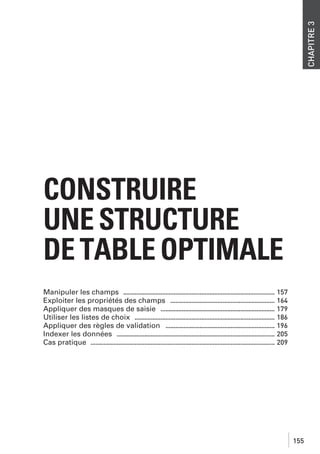 CHAPITRE 3

CONSTRUIRE
UNE STRUCTURE
DE TABLE OPTIMALE
Manipuler les champs ............................................................................................. 157
Exploiter les propriétés des champs ................................................................ 164
Appliquer des masques de saisie ...................................................................... 179
Utiliser les listes de choix ...................................................................................... 186
Appliquer des règles de validation ................................................................... 196
Indexer les données ................................................................................................. 205
Cas pratique ................................................................................................................. 209

155

 