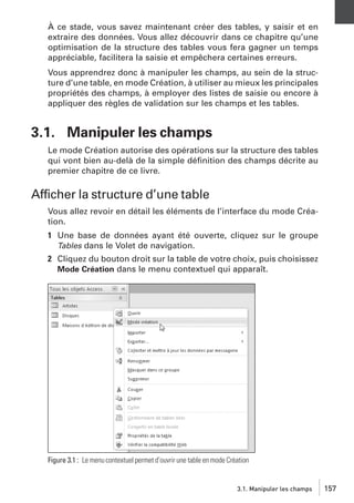 À ce stade, vous savez maintenant créer des tables, y saisir et en
extraire des données. Vous allez découvrir dans ce chapitre qu’une
optimisation de la structure des tables vous fera gagner un temps
appréciable, facilitera la saisie et empêchera certaines erreurs.
Vous apprendrez donc à manipuler les champs, au sein de la structure d’une table, en mode Création, à utiliser au mieux les principales
propriétés des champs, à employer des listes de saisie ou encore à
appliquer des règles de validation sur les champs et les tables.

3.1. Manipuler les champs
Le mode Création autorise des opérations sur la structure des tables
qui vont bien au-delà de la simple déﬁnition des champs décrite au
premier chapitre de ce livre.

Afficher la structure d’une table
Vous allez revoir en détail les éléments de l’interface du mode Création.
1 Une base de données ayant été ouverte, cliquez sur le groupe
Tables dans le Volet de navigation.
2 Cliquez du bouton droit sur la table de votre choix, puis choisissez
Mode Création dans le menu contextuel qui apparaît.

Figure 3.1 : Le menu contextuel permet d’ouvrir une table en mode Création

3.1. Manipuler les champs

157

 