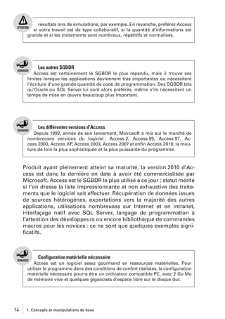 résultats lors de simulations, par exemple. En revanche, préférez Access
si votre travail est de type collaboratif, si la quantité d’informations est
grande et si les traitements sont nombreux, répétitifs et normalisés.

Les autres SGBDR
Access est certainement le SGBDR le plus répandu, mais il trouve ses
limites lorsque les applications deviennent très importantes ou nécessitent
l’écriture d’une grande quantité de code de programmation. Des SGBDR tels
qu’Oracle ou SQL Server lui sont alors préférés, même s’ils nécessitent un
temps de mise en œuvre beaucoup plus important.

Les différentes versions d’Access
Depuis 1992, année de son lancement, Microsoft a mis sur le marché de
nombreuses versions du logiciel : Access 2, Access 95, Access 97, Access 2000, Access XP, Access 2003, Access 2007 et enﬁn Access 2010, la mouture de loin la plus sophistiquée et la plus puissante du programme.

Produit ayant pleinement atteint sa maturité, la version 2010 d’Access est donc la dernière en date à avoir été commercialisée par
Microsoft. Access est le SGBDR le plus utilisé à ce jour ; statut mérité
si l’on dresse la liste impressionnante et non exhaustive des traitements que le logiciel sait effectuer. Récupération de données issues
de sources hétérogènes, exportations vers la majorité des autres
applications, utilisations nombreuses sur Internet et en intranet,
interfaçage natif avec SQL Server, langage de programmation à
l’attention des développeurs ou encore bibliothèque de commandes
macros pour les novices : ce ne sont que quelques exemples signiﬁcatifs.

Configuration matérielle nécessaire
Access est un logiciel assez gourmand en ressources matérielles. Pour
utiliser le programme dans des conditions de confort réalistes, la conﬁguration
matérielle nécessaire pourra être un ordinateur compatible PC, avec 2 Go Mo
de mémoire vive et quelques gigaoctets d’espace libre sur le disque dur.

14

1. Concepts et manipulations de base

 
