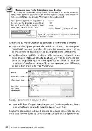 Basculer du mode Feuille de données au mode Création
Si la table est ouverte en mode Feuille de données, il est inutile de fermer
la feuille de données pour passer en mode Création. Cliquez simplement sur
le bouton Affichage du groupe Affichage de l’onglet Accueil.
Vous pouvez également cliquer sur le
bouton Mode Création présenté en
bas et à droite de la fenêtre d’Access 2007, dans la Barre d’état.

Figure 3.2 : Le bouton Affichage

Figure 3.3 : Le groupe de boutons proposés en bas et à droite
de la fenêtre d’Access

L’interface du mode Création se compose de différents éléments :
j

chacune des lignes permet de déﬁnir un champ. Un champ est
caractérisé par son nom dans la première colonne, son type de
données dans la deuxième et sa description dans la troisième ;

j

une liste des propriétés du champ sélectionné est présentée sous
deux onglets : Général et Liste de choix. Un type de données dispose de propriétés qui lui sont spéciﬁques. Ainsi, la liste des
propriétés d’un champ de type Texte, par exemple, sera différente
de celle d’un champ de type Numérique ;

Figure 3.4 : Les composants de la structure de la table
j

dans le Ruban, l’onglet Création permet l’accès rapide aux fonctions spéciﬁques au mode Création (voir Figure 3.5).

Le champ courant est indiqué à gauche de la ligne concernée par une
case plus foncée, lorsque vous cliquez sur celle-ci. La ligne corres-

158

3. Construire une structure de table optimale

 