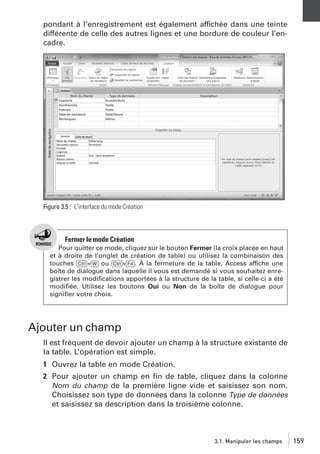 pondant à l’enregistrement est également affichée dans une teinte
différente de celle des autres lignes et une bordure de couleur l’encadre.

Figure 3.5 : L’interface du mode Création

Fermer le mode Création
Pour quitter ce mode, cliquez sur le bouton Fermer (la croix placée en haut
et à droite de l’onglet de création de table) ou utilisez la combinaison des
touches [Ctrl]+[W] ou [Ctrl]+[F4]. À la fermeture de la table, Access affiche une
boîte de dialogue dans laquelle il vous est demandé si vous souhaitez enregistrer les modiﬁcations apportées à la structure de la table, si celle-ci a été
modiﬁée. Utilisez les boutons Oui ou Non de la boîte de dialogue pour
signiﬁer votre choix.

Ajouter un champ
Il est fréquent de devoir ajouter un champ à la structure existante de
la table. L’opération est simple.
1 Ouvrez la table en mode Création.
2 Pour ajouter un champ en ﬁn de table, cliquez dans la colonne
Nom du champ de la première ligne vide et saisissez son nom.
Choisissez son type de données dans la colonne Type de données
et saisissez sa description dans la troisième colonne.

3.1. Manipuler les champs

159

 