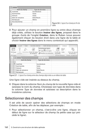 Figure 3.6 : L’ajout d’un champ en ﬁn de
table

3 Pour ajouter un champ en première ligne ou entre deux champs
déjà créés, utilisez le bouton Insérer des lignes, proposé dans le
groupe Outils de l’onglet Création, dans le Ruban (vous pouvez
également cliquer du bouton droit dans une ligne de la table et
choisir Insérer des lignes dans le menu contextuel qui apparaît).

Figure 3.7 : L’ajout d’un champ entre des champs déjà créés ou en début de table

Une ligne vide est insérée au-dessus du champ.
4 Cliquez dans la colonne Nom du champ de la nouvelle ligne vide et
saisissez le nom du champ. Choisissez son type de données dans
la colonne Type de données et saisissez sa description dans la
troisième colonne.

Sélectionner des champs
Il est utile de savoir opérer des sélections de champs en mode
Création de table, aﬁn de les déplacer, par exemple :
1 Pour sélectionner un champ, c’est-à-dire une ligne, cliquez en
début de ligne sur le sélecteur de champ (la petite case qui précède la ligne).

160

3. Construire une structure de table optimale

 
