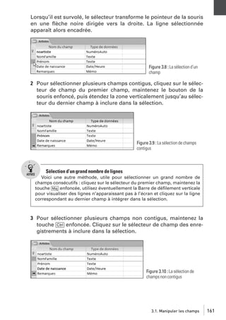 Lorsqu’il est survolé, le sélecteur transforme le pointeur de la souris
en une ﬂèche noire dirigée vers la droite. La ligne sélectionnée
apparaît alors encadrée.

Figure 3.8 : La sélection d’un
champ

2 Pour sélectionner plusieurs champs contigus, cliquez sur le sélecteur de champ du premier champ, maintenez le bouton de la
souris enfoncé, puis étendez la zone verticalement jusqu’au sélecteur du dernier champ à inclure dans la sélection.

Figure 3.9 : La sélection de champs
contigus

Sélection d’un grand nombre de lignes
Voici une autre méthode, utile pour sélectionner un grand nombre de
champs consécutifs : cliquez sur le sélecteur du premier champ, maintenez la
touche [Maj] enfoncée, utilisez éventuellement la Barre de déﬁlement verticale
pour visualiser des lignes n’apparaissant pas à l’écran et cliquez sur la ligne
correspondant au dernier champ à intégrer dans la sélection.

3 Pour sélectionner plusieurs champs non contigus, maintenez la
touche [Ctrl] enfoncée. Cliquez sur le sélecteur de champ des enregistrements à inclure dans la sélection.

Figure 3.10 : La sélection de
champs non contigus

3.1. Manipuler les champs

161

 