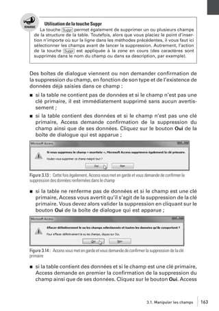 Utilisation de la touche Suppr
La touche [Suppr] permet également de supprimer un ou plusieurs champs
de la structure de la table. Toutefois, alors que vous placiez le point d’insertion n’importe où sur la ligne dans les méthodes précédentes, il vous faut ici
sélectionner les champs avant de lancer la suppression. Autrement, l’action
de la touche [Suppr] est appliquée à la zone en cours (des caractères sont
supprimés dans le nom du champ ou dans sa description, par exemple).

Des boîtes de dialogue viennent ou non demander conﬁrmation de
la suppression du champ, en fonction de son type et de l’existence de
données déjà saisies dans ce champ :
j

si la table ne contient pas de données et si le champ n’est pas une
clé primaire, il est immédiatement supprimé sans aucun avertissement ;

j

si la table contient des données et si le champ n’est pas une clé
primaire, Access demande conﬁrmation de la suppression du
champ ainsi que de ses données. Cliquez sur le bouton Oui de la
boîte de dialogue qui est apparue ;

Figure 3.13 : Cette fois également, Access vous met en garde et vous demande de conﬁrmer la
suppression des données renfermées dans le champ
j

si la table ne renferme pas de données et si le champ est une clé
primaire, Access vous avertit qu’il s’agit de la suppression de la clé
primaire. Vous devez alors valider la suppression en cliquant sur le
bouton Oui de la boîte de dialogue qui est apparue ;

Figure 3.14 : Access vous met en garde et vous demande de conﬁrmer la suppression de la clé
primaire
j

si la table contient des données et si le champ est une clé primaire,
Access demande en premier la conﬁrmation de la suppression du
champ ainsi que de ses données. Cliquez sur le bouton Oui. Access

3.1. Manipuler les champs

163

 