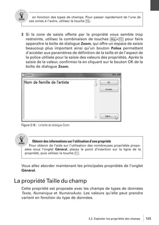 en fonction des types de champs. Pour passer rapidement de l’une de
ces zones à l’autre, utilisez la touche [F6].

3 Si la zone de saisie offerte par la propriété vous semble trop
restreinte, utilisez la combinaison de touches [Maj]+[F2] pour faire
apparaître la boîte de dialogue Zoom, qui offre un espace de saisie
beaucoup plus important ainsi qu’un bouton Police permettant
d’accéder aux paramètres de déﬁnition de la taille et de l’aspect de
la police utilisée pour la saisie des valeurs des propriétés. Après la
saisie de la valeur, conﬁrmez-la en cliquant sur le bouton OK de la
boîte de dialogue Zoom.

Figure 3.16 : La boîte de dialogue Zoom

Obtenir des informations sur l’utilisation d’une propriété
Pour obtenir de l’aide sur l’utilisation des nombreuses propriétés proposées sous l’onglet Général, placez le point d’insertion sur la ligne de la
propriété, puis utilisez la touche [F1].

Vous allez aborder maintenant les principales propriétés de l’onglet
Général.

La propriété Taille du champ
Cette propriété est proposée avec les champs de types de données
Texte, Numérique et NuméroAuto. Les valeurs qu’elle peut prendre
varient en fonction du type de données.

3.2. Exploiter les propriétés des champs

165

 