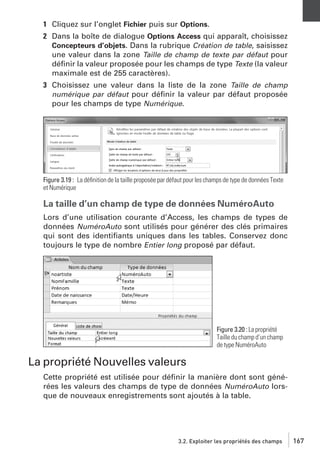 1 Cliquez sur l’onglet Fichier puis sur Options.
2 Dans la boîte de dialogue Options Access qui apparaît, choisissez
Concepteurs d’objets. Dans la rubrique Création de table, saisissez
une valeur dans la zone Taille de champ de texte par défaut pour
déﬁnir la valeur proposée pour les champs de type Texte (la valeur
maximale est de 255 caractères).
3 Choisissez une valeur dans la liste de la zone Taille de champ
numérique par défaut pour déﬁnir la valeur par défaut proposée
pour les champs de type Numérique.

Figure 3.19 : La déﬁnition de la taille proposée par défaut pour les champs de type de données Texte
et Numérique

La taille d’un champ de type de données NuméroAuto
Lors d’une utilisation courante d’Access, les champs de types de
données NuméroAuto sont utilisés pour générer des clés primaires
qui sont des identiﬁants uniques dans les tables. Conservez donc
toujours le type de nombre Entier long proposé par défaut.

Figure 3.20 : La propriété
Taille du champ d’un champ
de type NuméroAuto

La propriété Nouvelles valeurs
Cette propriété est utilisée pour déﬁnir la manière dont sont générées les valeurs des champs de type de données NuméroAuto lorsque de nouveaux enregistrements sont ajoutés à la table.

3.2. Exploiter les propriétés des champs

167

 