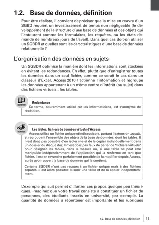 1.2. Base de données, déﬁnition
Pour être réaliste, il convient de préciser que la mise en œuvre d’un
SGBD requiert un investissement de temps non négligeable (le développement de la structure d’une base de données et des objets qui
l’entourent comme les formulaires, les requêtes, ou les états demande de nombreux jours de travail). Dans quel cas doit-on utiliser
un SGBDR et quelles sont les caractéristiques d’une base de données
relationnelle ?

L’organisation des données en sujets
Un SGBDR optimise la manière dont les informations sont stockées
en évitant les redondances. En effet, plutôt que d’enregistrer toutes
les données dans un seul ﬁchier, comme ce serait le cas dans un
classeur d’Excel, Access 2010 fractionne l’information et regroupe
les données appartenant à un même centre d’intérêt (ou sujet) dans
des ﬁchiers virtuels : les tables.

Redondance
Ce terme, couramment utilisé par les informaticiens, est synonyme de
répétition.

Les tables, fichiers de données virtuels d’Access
Access utilise un ﬁchier unique et indissociable, portant l’extension .accdb,
et regroupant l’ensemble des objets de la base de données, dont les tables. Il
n’est donc pas possible d’en isoler une et de la copier individuellement dans
un dossier du disque dur. Il n’est donc pas faux de parler de "ﬁchiers virtuels"
pour désigner les tables, dans la mesure où, si une table ne peut être
manipulée indépendamment de l’application qui la renferme en tant que
ﬁchier, il est en revanche parfaitement possible de la modiﬁer depuis Access,
après avoir ouvert la base de données qui la contient.
Certains SGDBR n’ont pas recours à un ﬁchier unique mais à des ﬁchiers
séparés. Il est alors possible d’isoler une table et de la copier indépendamment.

L’exemple qui suit permet d’illustrer ces propos quelque peu théoriques. Imaginez que votre travail consiste à constituer un ﬁchier de
personnes, des étudiants inscrits en université, par exemple. La
quantité de données à répertorier est importante et les rubriques

1.2. Base de données, définition

15

 