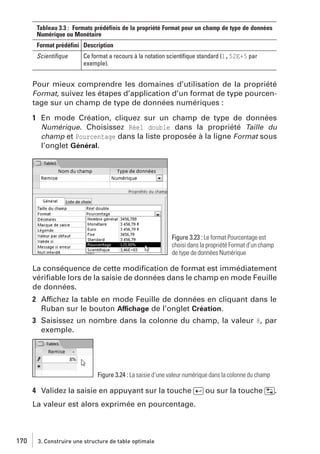 Tableau 3.3 : Formats prédéfinis de la propriété Format pour un champ de type de données
Numérique ou Monétaire
Format prédéfini Description
Scientiﬁque

Ce format a recours à la notation scientiﬁque standard (1,52E+5 par
exemple).

Pour mieux comprendre les domaines d’utilisation de la propriété
Format, suivez les étapes d’application d’un format de type pourcentage sur un champ de type de données numériques :
1 En mode Création, cliquez sur un champ de type de données
Numérique. Choisissez Réel double dans la propriété Taille du
champ et Pourcentage dans la liste proposée à la ligne Format sous
l’onglet Général.

Figure 3.23 : Le format Pourcentage est
choisi dans la propriété Format d’un champ
de type de données Numérique

La conséquence de cette modiﬁcation de format est immédiatement
vériﬁable lors de la saisie de données dans le champ en mode Feuille
de données.
2 Affichez la table en mode Feuille de données en cliquant dans le
Ruban sur le bouton Affichage de l’onglet Création.
3 Saisissez un nombre dans la colonne du champ, la valeur 8, par
exemple.

Figure 3.24 : La saisie d’une valeur numérique dans la colonne du champ

4 Validez la saisie en appuyant sur la touche [Ä] ou sur la touche [˜].
La valeur est alors exprimée en pourcentage.

170

3. Construire une structure de table optimale

 