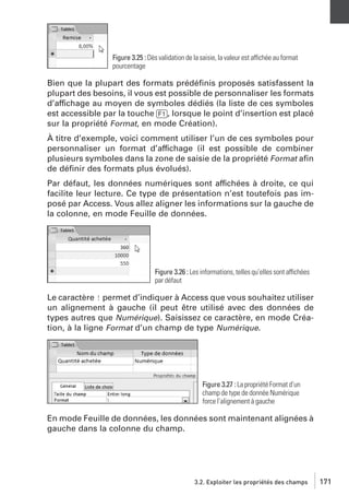 Figure 3.25 : Dès validation de la saisie, la valeur est affichée au format
pourcentage

Bien que la plupart des formats prédéﬁnis proposés satisfassent la
plupart des besoins, il vous est possible de personnaliser les formats
d’affichage au moyen de symboles dédiés (la liste de ces symboles
est accessible par la touche [F1], lorsque le point d’insertion est placé
sur la propriété Format, en mode Création).
À titre d’exemple, voici comment utiliser l’un de ces symboles pour
personnaliser un format d’affichage (il est possible de combiner
plusieurs symboles dans la zone de saisie de la propriété Format aﬁn
de déﬁnir des formats plus évolués).
Par défaut, les données numériques sont affichées à droite, ce qui
facilite leur lecture. Ce type de présentation n’est toutefois pas imposé par Access. Vous allez aligner les informations sur la gauche de
la colonne, en mode Feuille de données.

Figure 3.26 : Les informations, telles qu’elles sont affichées
par défaut

Le caractère ! permet d’indiquer à Access que vous souhaitez utiliser
un alignement à gauche (il peut être utilisé avec des données de
types autres que Numérique). Saisissez ce caractère, en mode Création, à la ligne Format d’un champ de type Numérique.

Figure 3.27 : La propriété Format d’un
champ de type de donnée Numérique
force l’alignement à gauche

En mode Feuille de données, les données sont maintenant alignées à
gauche dans la colonne du champ.

3.2. Exploiter les propriétés des champs

171

 