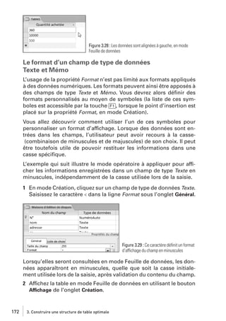 Figure 3.28 : Les données sont alignées à gauche, en mode
Feuille de données

Le format d’un champ de type de données
Texte et Mémo
L’usage de la propriété Format n’est pas limité aux formats appliqués
à des données numériques. Les formats peuvent ainsi être apposés à
des champs de type Texte et Mémo. Vous devrez alors déﬁnir des
formats personnalisés au moyen de symboles (la liste de ces symboles est accessible par la touche [F1], lorsque le point d’insertion est
placé sur la propriété Format, en mode Création).
Vous allez découvrir comment utiliser l’un de ces symboles pour
personnaliser un format d’affichage. Lorsque des données sont entrées dans les champs, l’utilisateur peut avoir recours à la casse(combinaison de minuscules et de majuscules) de son choix. Il peut
être toutefois utile de pouvoir restituer les informations dans une
casse spéciﬁque.
L’exemple qui suit illustre le mode opératoire à appliquer pour afficher les informations enregistrées dans un champ de type Texte en
minuscules, indépendamment de la casse utilisée lors de la saisie.
1 En mode Création, cliquez sur un champ de type de données Texte.
Saisissez le caractère < dans la ligne Format sous l’onglet Général.

Figure 3.29 : Ce caractère déﬁnit un format
d’affichage du champ en minuscules

Lorsqu’elles seront consultées en mode Feuille de données, les données apparaîtront en minuscules, quelle que soit la casse initialement utilisée lors de la saisie, après validation du contenu du champ.
2 Affichez la table en mode Feuille de données en utilisant le bouton
Affichage de l’onglet Création.

172

3. Construire une structure de table optimale

 