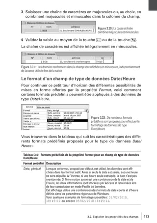 3 Saisissez une chaîne de caractères en majuscules ou, au choix, en
combinant majuscules et minuscules dans la colonne du champ.
Figure 3.30 : La casse utilisée
combine majuscules et minuscules

4 Validez la saisie au moyen de la touche [Ä] ou de la touche [˜].
La chaîne de caractères est affichée intégralement en minuscules.

Figure 3.31 : Les données renfermées dans le champ sont affichées en minuscules, indépendamment
de la casse utilisée lors de la saisie

Le format d’un champ de type de données Date/Heure
Pour continuer ce petit tour d’horizon des différentes possibilités de
mises en forme offertes par la propriété Format, voici comment
certains formats prédéﬁnis peuvent être appliqués à des données de
type Date/Heure.

Figure 3.32 : De nombreux formats
prédéﬁnis sont proposés pour effectuer le
formatage de données de type
Date/Heure

Vous trouverez dans le tableau qui suit les caractéristiques des différents formats prédéﬁnis proposés pour le type de données Date/
Heure :
Tableau 3.4 : Formats prédéfinis de la propriété Format pour un champ de type de données
Date/Heure
Format prédéfini Description
Date, général

Lorsque ce format, proposé par défaut, est utilisé, les données sont affichées dans leur format natif. Ainsi, si seule la date est saisie, aucune heure
ne sera stipulée. À l’inverse, si une heure seule est tapée, la date n’est pas
mentionnée. Si l’information saisie est une combinaison de la date et de
l’heure, les deux informations sont stockées par Access et retournées lors
de leur consultation en mode Feuille de données.
Cet affichage utilise une combinaison des formats de date courte et d’heure
déﬁnis dans les paramètres régionaux de Windows.
Voici quelques exemples de formatages possibles : 05/02/2010,
18:45:12 ou encore 05/02/2010 18:45:12.

3.2. Exploiter les propriétés des champs

173

 