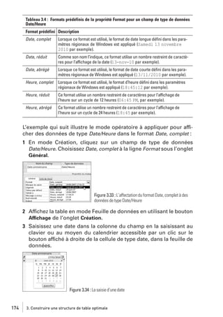 Tableau 3.4 : Formats prédéfinis de la propriété Format pour un champ de type de données
Date/Heure
Format prédéfini Description
Date, complet

Lorsque ce format est utilisé, le format de date longue déﬁni dans les paramètres régionaux de Windows est appliqué (Samedi 13 novembre
2010 par exemple).

Date, réduit

Comme son nom l’indique, ce format utilise un nombre restreint de caractères pour l’affichage de la date (13−nov−10 par exemple).

Date, abrégé

Lorsque ce format est utilisé, le format de date courte déﬁni dans les paramètres régionaux de Windows est appliqué (13/11/2010 par exemple).

Heure, complet

Lorsque ce format est utilisé, le format d’heure déﬁni dans les paramètres
régionaux de Windows est appliqué (18:45:12 par exemple).

Heure, réduit

Ce format utilise un nombre restreint de caractères pour l’affichage de
l’heure sur un cycle de 12 heures (06:45 PM, par exemple).

Heure, abrégé

Ce format utilise un nombre restreint de caractères pour l’affichage de
l’heure sur un cycle de 24 heures (18:45 par exemple).

L’exemple qui suit illustre le mode opératoire à appliquer pour afficher des données de type Date/Heure dans le format Date, complet :
1 En mode Création, cliquez sur un champ de type de données
Date/Heure. Choisissez Date, complet à la ligne Format sous l’onglet
Général.

Figure 3.33 : L’affectation du format Date, complet à des
données de type Date/Heure

2 Affichez la table en mode Feuille de données en utilisant le bouton
Affichage de l’onglet Création.
3 Saisissez une date dans la colonne du champ en la saisissant au
clavier ou au moyen du calendrier accessible par un clic sur le
bouton affiché à droite de la cellule de type date, dans la feuille de
données.

Figure 3.34 : La saisie d’une date

174

3. Construire une structure de table optimale

 