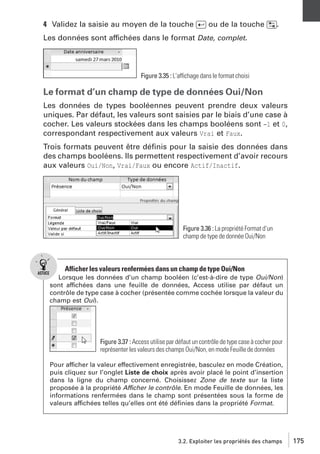 4 Validez la saisie au moyen de la touche [Ä] ou de la touche [˜].
Les données sont affichées dans le format Date, complet.

Figure 3.35 : L’affichage dans le format choisi

Le format d’un champ de type de données Oui/Non
Les données de types booléennes peuvent prendre deux valeurs
uniques. Par défaut, les valeurs sont saisies par le biais d’une case à
cocher. Les valeurs stockées dans les champs booléens sont −1 et 0,
correspondant respectivement aux valeurs Vrai et Faux.
Trois formats peuvent être déﬁnis pour la saisie des données dans
des champs booléens. Ils permettent respectivement d’avoir recours
aux valeurs Oui/Non, Vrai/Faux ou encore Actif/Inactif.

Figure 3.36 : La propriété Format d’un
champ de type de donnée Oui/Non

Afficher les valeurs renfermées dans un champ de type Oui/Non
Lorsque les données d’un champ booléen (c’est-à-dire de type Oui/Non)
sont affichées dans une feuille de données, Access utilise par défaut un
contrôle de type case à cocher (présentée comme cochée lorsque la valeur du
champ est Oui).

Figure 3.37 : Access utilise par défaut un contrôle de type case à cocher pour
représenter les valeurs des champs Oui/Non, en mode Feuille de données
Pour afficher la valeur effectivement enregistrée, basculez en mode Création,
puis cliquez sur l’onglet Liste de choix après avoir placé le point d’insertion
dans la ligne du champ concerné. Choisissez Zone de texte sur la liste
proposée à la propriété Afficher le contrôle. En mode Feuille de données, les
informations renfermées dans le champ sont présentées sous la forme de
valeurs affichées telles qu’elles ont été déﬁnies dans la propriété Format.

3.2. Exploiter les propriétés des champs

175

 