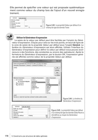 Elle permet de spéciﬁer une valeur qui est proposée systématiquement comme valeur du champ lors de l’ajout d’un nouvel enregistrement.

Figure 3.43 : La propriété Valeur par défaut d’un
champ de type de donnée Texte

Utiliser le Générateur d’expression
La saisie de la valeur par défaut peut être facilitée par l’emploi du Générateur d’expression. Cliquez pour cela sur les trois points, en bout de ligne de
la zone de saisie de la propriété Valeur par défaut sous l’onglet Général. La
fenêtre du Générateur d’expression est alors affichée. Utilisez l’interface du
Générateur d’expression pour déﬁnir la valeur par défaut (vous pouvez avoir
recours à des fonctions, des constantes ou encore des opérateurs). Après la
fermeture du Générateur d’expression, par le bouton OK, l’expression générée est affichée comme valeur de la propriété Valeur par défaut.

Figure 3.44 : La fenêtre du
Générateur d’expression

Figure 3.45 : La propriété Valeur par défaut
d’un champ de type de donnée Date/Heure a
été déﬁnie au moyen du Générateur
d’expression

178

3. Construire une structure de table optimale

 