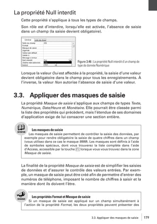 La propriété Null interdit
Cette propriété s’applique à tous les types de champs.
Son rôle est d’interdire, lorsqu’elle est activée, l’absence de saisie
dans un champ (la saisie devient obligatoire).

Figure 3.46 : La propriété Null interdit d’un champ de
type de donnée Numérique

Lorsque la valeur Oui est affectée à la propriété, la saisie d’une valeur
devient obligatoire dans le champ pour tous les enregistrements. À
l’inverse, la valeur Non autorise l’absence de saisie d’une valeur.

3.3. Appliquer des masques de saisie
La propriété Masque de saisie s’applique aux champs de types Texte,
Numérique, Date/Heure et Monétaire. Elle pourrait être classée parmi
la liste des propriétés qui précèdent, mais l’étendue de ses domaines
d’application exige de lui consacrer une section entière.

Les masques de saisie
Les masques de saisie permettent de contrôler la saisie des données, par
exemple pour rendre obligatoire la saisie de quatre chiffres dans un champ
(vous utilisez dans ce cas le masque 9999). Les masques sont déﬁnis à l’aide
de symboles spéciaux, dont vous trouverez la liste complète dans l’aide
d’Access, accessible par la touche [F1] lorsque vous vous trouvez dans la zone
Masque de saisie.

La ﬁnalité de la propriété Masque de saisie est de simpliﬁer les saisies
de données et d’assurer le contrôle des valeurs entrées. Par exemple, un masque de saisie peut être créé aﬁn de permettre d’entrer des
numéros de téléphone, imposant le nombre de chiffres à saisir et la
manière dont ils doivent l’être.

Les propriétés Format et Masque de saisie
Si un masque de saisie est appliqué sur un champ simultanément à
l’action de la propriété Format, les deux propriétés peuvent présenter des

3.3. Appliquer des masques de saisie

179

 