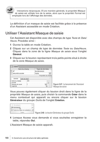interactions réciproques. D’une manière générale, la propriété Masque
de saisie est utilisée lors de la saisie, alors que la propriété Format est
employée lors de l’affichage des données.

La déﬁnition d’un masque de saisie est facilitée grâce à la présence
d’un Assistant accessible en mode Création.

Utiliser l’Assistant Masque de saisie
Cet Assistant est disponible avec des champs de type Texte et Date/
Heure. Procédez ainsi :

1 Ouvrez la table en mode Création.
2 Cliquez sur un champ de type de données Texte ou Date/Heure.
Cliquez dans la zone de la ligne Masque de saisie sous l’onglet
Général.
3 Cliquez sur le bouton représentant trois petits points situé à droite
de la zone Masque de saisie.

Figure 3.47 : Le lancement de l’Assistant
Masque de saisie

Vous pouvez également cliquer du bouton droit dans la ligne de la
propriété Masque de saisie, puis choisir la commande Créer dans le
menu contextuel qui apparaît ou encore cliquer sur le bouton
Générateur du groupe Outils de l’onglet Création.

Figure 3.48 : Le bouton Générateur du groupe Outils

4 Lorsque Access vous demande si vous souhaitez enregistrer la
table, répondez Oui.
L’Assistant Masque de saisie apparaît.

180

3. Construire une structure de table optimale

 