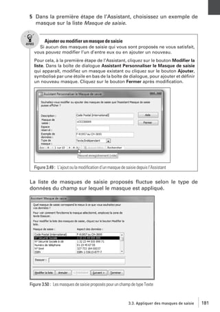 5 Dans la première étape de l’Assistant, choisissez un exemple de
masque sur la liste Masque de saisie.

Ajouter ou modifier un masque de saisie
Si aucun des masques de saisie qui vous sont proposés ne vous satisfait,
vous pouvez modiﬁer l’un d’entre eux ou en ajouter un nouveau.
Pour cela, à la première étape de l’Assistant, cliquez sur le bouton Modiﬁer la
liste. Dans la boîte de dialogue Assistant Personnaliser le Masque de saisie
qui apparaît, modiﬁez un masque existant ou cliquez sur le bouton Ajouter,
symbolisé par une étoile en bas de la boîte de dialogue, pour ajouter et déﬁnir
un nouveau masque. Cliquez sur le bouton Fermer après modiﬁcation.

Figure 3.49 : L’ajout ou la modiﬁcation d’un masque de saisie depuis l’Assistant

La liste de masques de saisie proposés ﬂuctue selon le type de
données du champ sur lequel le masque est appliqué.

Figure 3.50 : Les masques de saisie proposés pour un champ de type Texte

3.3. Appliquer des masques de saisie

181

 