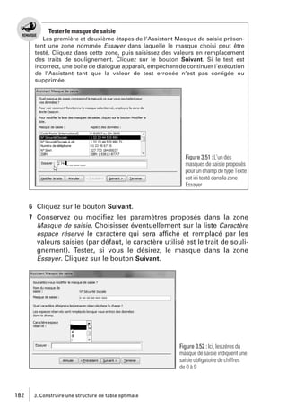 Tester le masque de saisie
Les première et deuxième étapes de l’Assistant Masque de saisie présentent une zone nommée Essayer dans laquelle le masque choisi peut être
testé. Cliquez dans cette zone, puis saisissez des valeurs en remplacement
des traits de soulignement. Cliquez sur le bouton Suivant. Si le test est
incorrect, une boîte de dialogue apparaît, empêchant de continuer l’exécution
de l’Assistant tant que la valeur de test erronée n’est pas corrigée ou
supprimée.

Figure 3.51 : L’un des
masques de saisie proposés
pour un champ de type Texte
est ici testé dans la zone
Essayer

6 Cliquez sur le bouton Suivant.
7 Conservez ou modiﬁez les paramètres proposés dans la zone
Masque de saisie. Choisissez éventuellement sur la liste Caractère
espace réservé le caractère qui sera affiché et remplacé par les
valeurs saisies (par défaut, le caractère utilisé est le trait de soulignement). Testez, si vous le désirez, le masque dans la zone
Essayer. Cliquez sur le bouton Suivant.

Figure 3.52 : Ici, les zéros du
masque de saisie indiquent une
saisie obligatoire de chiffres
de 0 à 9

182

3. Construire une structure de table optimale

 