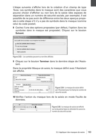 L’étape suivante s’affiche lors de la création d’un champ de type
Texte. Les symboles dans le masque sont des caractères que vous
pouvez choisir d’afficher ou non lors de la saisie (des espaces de
séparation dans un numéro de sécurité sociale, par exemple). Il est
possible de ne pas avoir de différence entre les deux aperçus proposés à cette étape s’il n’y a pas de symbole dans le masque (comme
celui du code postal).
8 Cochez l’une des options proposées (par défaut, l’option Sans les
symboles dans le masque est proposée). Cliquez sur le bouton
Suivant.

Figure 3.53 : Les symboles peuvent ou non être affichés

9 Cliquez sur le bouton Terminer dans la dernière étape de l’Assistant.
Dans la propriété Masque de saisie, le masque déﬁni avec l’Assistant
est affiché.

Figure 3.54 : Le masque de saisie déﬁni
par l’Assistant pour le champ du numéro de
sécurité sociale

10 Vériﬁez l’action du masque lors de la saisie en mode Feuille de
données.
Figure 3.55 : Le masque de saisie est affiché
sur la deuxième ligne en attendant la saisie du
numéro de sécurité sociale

3.3. Appliquer des masques de saisie

183

 
