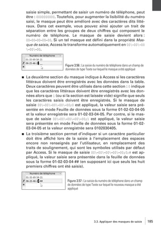 saisie simple, permettant de saisir un numéro de téléphone, peut
être : 0000000000. Toutefois, pour augmenter la lisibilité du numéro
saisi, le masque peut être amélioré avec des caractères dits littéraux. Dans cet exemple, vous pouvez ainsi ajouter un trait de
séparation entre les groupes de deux chiffres qui composent le
numéro de téléphone. Le masque de saisie devient alors :
00−00−00−00−00. Si un tel masque est déﬁni dans la propriété Masque de saisie, Access le transforme automatiquement en 00−00−00
−00−00.

Figure 3.56 : La saisie du numéro de téléphone dans un champ de
données de type Texte sur lequel le masque a été appliqué
j

j

La deuxième section du masque indique à Access si les caractères
littéraux doivent être enregistrés avec les données dans la table.
Deux caractères peuvent être utilisés dans cette section : 0 indique
que les caractères littéraux doivent être enregistrés avec les données alors que 1 (ou si la section est laissée vide) signiﬁe que seuls
les caractères saisis doivent être enregistrés. Si le masque de
saisie 00−00−00−00−00;0 est appliqué, la valeur saisie sera présentée en mode Feuille de données sous la forme 01-02-03-04-05
et la valeur enregistrée sera 01-02-03-04-05. Par contre, si le masque de saisie 00−00−00−00−00;1 est appliqué, la valeur saisie
sera présentée en mode Feuille de données sous la forme 01-0203-04-05 et la valeur enregistrée sera 0102030405.
La troisième section permet d’indiquer si un caractère particulier
doit être affiché lors de la saisie à l’emplacement des espaces
encore non renseignés par l’utilisateur, en remplacement des
traits de soulignement, qui sont les symboles utilisés par défaut
par Access. Si le masque de saisie 00−00−00−00−00;0;# est appliqué, la valeur saisie sera présentée dans la feuille de données
sous la forme 01-02-03-04-## (en supposant ici que seuls les huit
premiers chiffres ont été saisis).

Figure 3.57 : La saisie du numéro de téléphone dans un champ
de données de type Texte sur lequel le nouveau masque a été
appliqué

3.3. Appliquer des masques de saisie

185

 