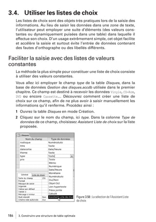3.4. Utiliser les listes de choix
Les listes de choix sont des objets très pratiques lors de la saisie des
informations. Au lieu de saisir les données dans une zone de texte,
l’utilisateur peut employer une suite d’éléments (des valeurs constantes ou dynamiquement puisées dans une table) dans laquelle il
effectue son choix. D’un usage extrêmement simple, cet objet facilite
et accélère la saisie et surtout évite l’entrée de données contenant
des fautes d’orthographe ou des libellés différents.

Faciliter la saisie avec des listes de valeurs
constantes
La méthode la plus simple pour constituer une liste de choix consiste
à utiliser des valeurs constantes.
Vous allez ici employer le champ type de la table Disques, dans la
base de données Gestion des disques.accdb utilisée dans le premier
chapitre. Ce champ est destiné à recevoir les données Vinyle, CD−Rom,
DVD ou encore Cassette… Découvrez comment créer une liste de
choix sur ce champ, aﬁn de ne plus avoir à saisir manuellement les
informations qu’il renferme. Procédez ainsi :
1 Ouvrez la table Disques en mode Création.
2 Cliquez sur le nom du champ, ici type. Dans la colonne Type de
données de ce champ, choisissez Assistant Liste de choix sur la liste
proposée.

Figure 3.58 : La sélection de l’Assistant Liste
de choix

186

3. Construire une structure de table optimale

 