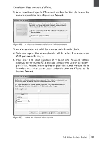 L’Assistant Liste de choix s’affiche.
3 À la première étape de l’Assistant, cochez l’option Je taperai les
valeurs souhaitées puis cliquez sur Suivant.

Figure 3.59 : Les valeurs renfermées dans la liste de choix seront saisies

Vous allez maintenant saisir les valeurs de la liste de choix.
4 Saisissez la première valeur dans la cellule de la colonne nommée
Col1, par exemple Vinyle.
5 Pour aller à la ligne suivante et y saisir une nouvelle valeur,
appuyez sur la touche [˜]. Saisissez la deuxième valeur, par exemple CD−Rom. Répétez cette opération pour les autres valeurs de la
liste de choix : tapez DVD et Cassette dans la colonne. Cliquez sur le
bouton Suivant.

Figure 3.60 : La saisie des valeurs de la liste de choix

3.4. Utiliser les listes de choix

187

 
