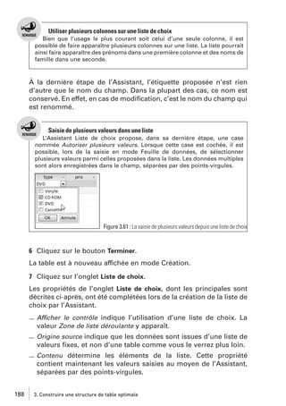 Utiliser plusieurs colonnes sur une liste de choix
Bien que l’usage le plus courant soit celui d’une seule colonne, il est
possible de faire apparaître plusieurs colonnes sur une liste. La liste pourrait
ainsi faire apparaître des prénoms dans une première colonne et des noms de
famille dans une seconde.

À la dernière étape de l’Assistant, l’étiquette proposée n’est rien
d’autre que le nom du champ. Dans la plupart des cas, ce nom est
conservé. En effet, en cas de modiﬁcation, c’est le nom du champ qui
est renommé.

Saisie de plusieurs valeurs dans une liste
L’Assistant Liste de choix propose, dans sa dernière étape, une case
nommée Autoriser plusieurs valeurs. Lorsque cette case est cochée, il est
possible, lors de la saisie en mode Feuille de données, de sélectionner
plusieurs valeurs parmi celles proposées dans la liste. Les données multiples
sont alors enregistrées dans le champ, séparées par des points-virgules.

Figure 3.61 : La saisie de plusieurs valeurs depuis une liste de choix

6 Cliquez sur le bouton Terminer.
La table est à nouveau affichée en mode Création.
7 Cliquez sur l’onglet Liste de choix.
Les propriétés de l’onglet Liste de choix, dont les principales sont
décrites ci-après, ont été complétées lors de la création de la liste de
choix par l’Assistant.
Afficher le contrôle indique l’utilisation d’une liste de choix. La
valeur Zone de liste déroulante y apparaît.
Origine source indique que les données sont issues d’une liste de

valeurs ﬁxes, et non d’une table comme vous le verrez plus loin.
Contenu détermine les éléments de la liste. Cette propriété

contient maintenant les valeurs saisies au moyen de l’Assistant,
séparées par des points-virgules.
188

3. Construire une structure de table optimale

 