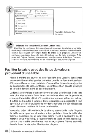 Figure 3.64 : Le bouton Plus
de champs

Créer une liste sans utiliser l’Assistant Liste de choix
Une liste de choix peut être constituée directement depuis les propriétés
du champ, sans avoir recours à l’Assistant. En mode Création, sélectionnez le
champ puis cliquez sur l’onglet Liste de choix. À la propriété Afficher le
contrôle, choisissez Zone de liste déroulante sur la liste proposée. À la
propriété Origine Source, sélectionnez Liste de valeurs. À la ligne Contenu,
saisissez les valeurs de la liste en les séparant par des points-virgules.

Faciliter la saisie avec des listes de valeurs
provenant d’une table
Facile à mettre en œuvre, la liste utilisant des valeurs constantes
trouve ses limites dès que les données qu’elle renferme nécessitent
d’être modiﬁées ou que certaines d’entre elles doivent être ajoutées
ou supprimées : la liste étant ﬁgée, une intervention dans la structure
de la table devient dans ce cas obligatoire.
L’alternative consiste à utiliser comme source de données de la liste
non plus des valeurs ﬁxes, mais les valeurs d’un ou de plusieurs
champs d’une table. Ainsi, s’il vient à manquer une valeur sur la liste,
il suffira de l’ajouter à la table. Cette opération est accessible à tout
opérateur de saisie puisqu’elle ne demande pas de connaissances
particulières en matière de bases de données.
Vous allez créer la liste de choix du champ theme de la table Disques,
de telle sorte que ses données soient puisées dans la table des
thèmes musicaux. Si un nouveau thème vient à apparaître sur le
marché, vous n’aurez qu’à l’ajouter dans la table Theme. Nous supposons que la table des thèmes musicaux, appelée Theme, est créée
dans la base de données Gestion des disques.
190

3. Construire une structure de table optimale

 
