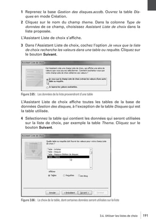 1 Reprenez la base Gestion des disques.accdb. Ouvrez la table Disques en mode Création.
2 Cliquez sur le nom du champ theme. Dans la colonne Type de
données de ce champ, choisissez Assistant Liste de choix dans la
liste proposée.
L’Assistant Liste de choix s’affiche.
3 Dans l’Assistant Liste de choix, cochez l’option Je veux que la liste
de choix recherche les valeurs dans une table ou requête. Cliquez sur
le bouton Suivant.

Figure 3.65 : Les données de la liste proviendront d’une table

L’Assistant Liste de choix affiche toutes les tables de la base de
données Gestion des disques, à l’exception de la table Disques qui est
la table utilisée.
4 Sélectionnez la table qui contient les données qui seront utilisées
sur la liste de choix, par exemple la table Theme. Cliquez sur le
bouton Suivant.

Figure 3.66 : Le choix de la table, dont certaines données seront utilisées sur la liste

3.4. Utiliser les listes de choix

191

 