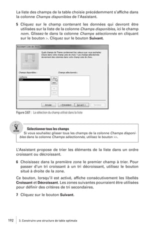 La liste des champs de la table choisie précédemment s’affiche dans
la colonne Champs disponibles de l’Assistant.
5 Cliquez sur le champ contenant les données qui devront être
utilisées sur la liste de la colonne Champs disponibles, ici le champ
nom. Glissez-le dans la colonne Champs sélectionnés en cliquant
sur le bouton >. Cliquez sur le bouton Suivant.

Figure 3.67 : La sélection du champ utilisé dans la liste

Sélectionner tous les champs
Si vous souhaitez glisser tous les champs de la colonne Champs disponibles dans la colonne Champs sélectionnés, utilisez le bouton >>.

L’Assistant propose de trier les éléments de la liste dans un ordre
croissant ou décroissant.
6 Choisissez dans la première zone le premier champ à trier. Pour
passer d’un tri croissant à un tri décroissant, utilisez le bouton
situé à droite de la zone.
Ce bouton, lorsqu’il est activé, affiche consécutivement les libellés
Croissant et Décroissant. Les zones suivantes pourraient être utilisées
pour déﬁnir des critères de tri secondaires.
7 Cliquez sur le bouton Suivant.

192

3. Construire une structure de table optimale

 
