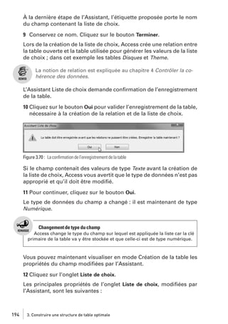 À la dernière étape de l’Assistant, l’étiquette proposée porte le nom
du champ contenant la liste de choix.
9 Conservez ce nom. Cliquez sur le bouton Terminer.
Lors de la création de la liste de choix, Access crée une relation entre
la table ouverte et la table utilisée pour générer les valeurs de la liste
de choix ; dans cet exemple les tables Disques et Theme.
La notion de relation est expliquée au chapitre 4 Contrôler la cohérence des données.

L’Assistant Liste de choix demande conﬁrmation de l’enregistrement
de la table.
10 Cliquez sur le bouton Oui pour valider l’enregistrement de la table,
nécessaire à la création de la relation et de la liste de choix.

Figure 3.70 : La conﬁrmation de l’enregistrement de la table

Si le champ contenait des valeurs de type Texte avant la création de
la liste de choix, Access vous avertit que le type de données n’est pas
approprié et qu’il doit être modiﬁé.
11 Pour continuer, cliquez sur le bouton Oui.
Le type de données du champ a changé : il est maintenant de type
Numérique.

Changement de type du champ
Access change le type du champ sur lequel est appliquée la liste car la clé
primaire de la table va y être stockée et que celle-ci est de type numérique.

Vous pouvez maintenant visualiser en mode Création de la table les
propriétés du champ modiﬁées par l’Assistant.
12 Cliquez sur l’onglet Liste de choix.
Les principales propriétés de l’onglet Liste de choix, modiﬁées par
l’Assistant, sont les suivantes :

194

3. Construire une structure de table optimale

 