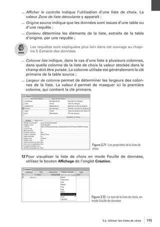 Afficher le contrôle indique l’utilisation d’une liste de choix. La
valeur Zone de liste déroulante y apparaît ;
Origine source indique que les données sont issues d’une table ou
d’une requête ;
Contenu détermine les éléments de la liste, extraits de la table

d’origine, par une requête ;
Les requêtes sont expliquées plus loin dans cet ouvrage au chapitre 5 Extraire des données.
Colonne liée indique, dans le cas d’une liste à plusieurs colonnes,
dans quelle colonne de la liste de choix la valeur stockée dans le
champ doit être puisée. La colonne utilisée est généralement la clé
primaire de la table source ;
Largeur de colonne permet de déterminer les largeurs des colonnes de la liste. La valeur 0 permet de masquer ici la première
colonne, qui contient la clé primaire.

Figure 3.71 : Les propriétés de la liste de
choix

13 Pour visualiser la liste de choix en mode Feuille de données,
utilisez le bouton Affichage de l’onglet Création.

Figure 3.72 : Le test de la liste de choix, en
mode Feuille de données

3.4. Utiliser les listes de choix

195

 